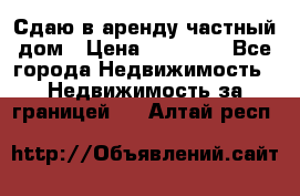 Сдаю в аренду частный дом › Цена ­ 23 374 - Все города Недвижимость » Недвижимость за границей   . Алтай респ.